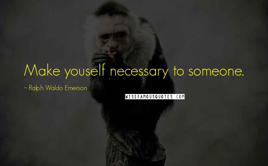 Ralph Waldo Emerson Quotes: Make youself necessary to someone.