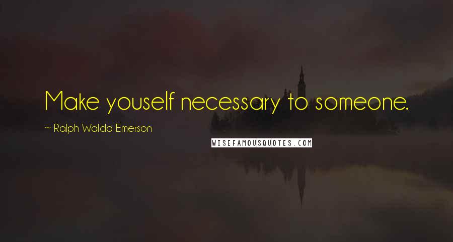 Ralph Waldo Emerson Quotes: Make youself necessary to someone.