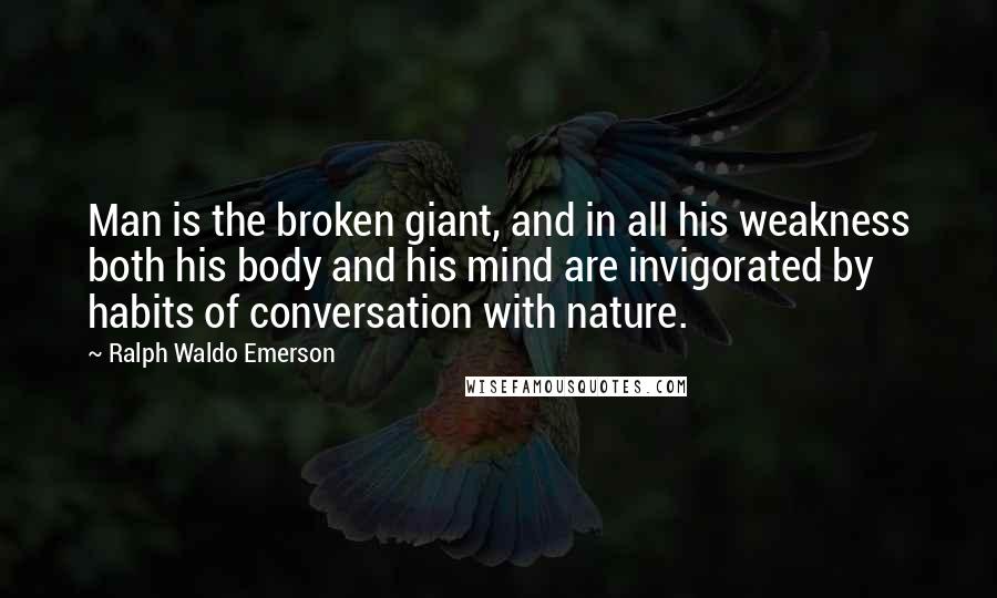 Ralph Waldo Emerson Quotes: Man is the broken giant, and in all his weakness both his body and his mind are invigorated by habits of conversation with nature.