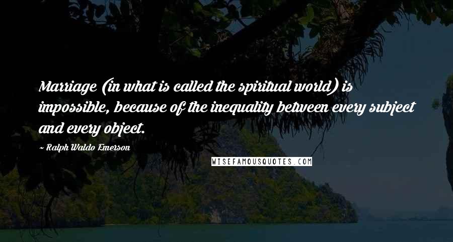 Ralph Waldo Emerson Quotes: Marriage (in what is called the spiritual world) is impossible, because of the inequality between every subject and every object.