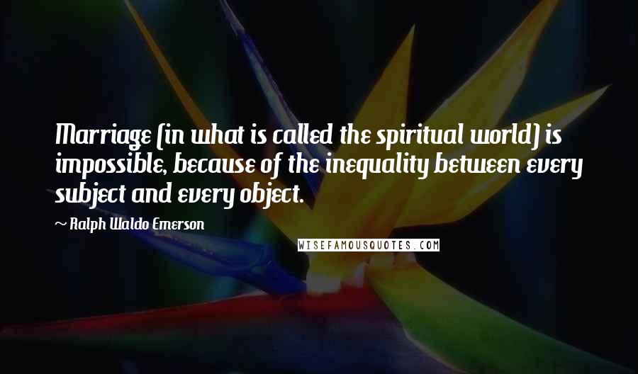 Ralph Waldo Emerson Quotes: Marriage (in what is called the spiritual world) is impossible, because of the inequality between every subject and every object.