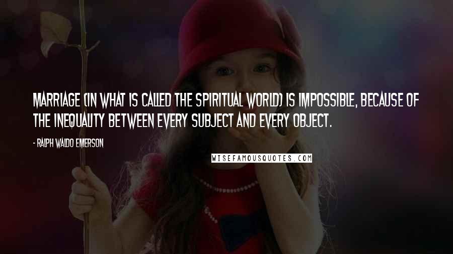 Ralph Waldo Emerson Quotes: Marriage (in what is called the spiritual world) is impossible, because of the inequality between every subject and every object.