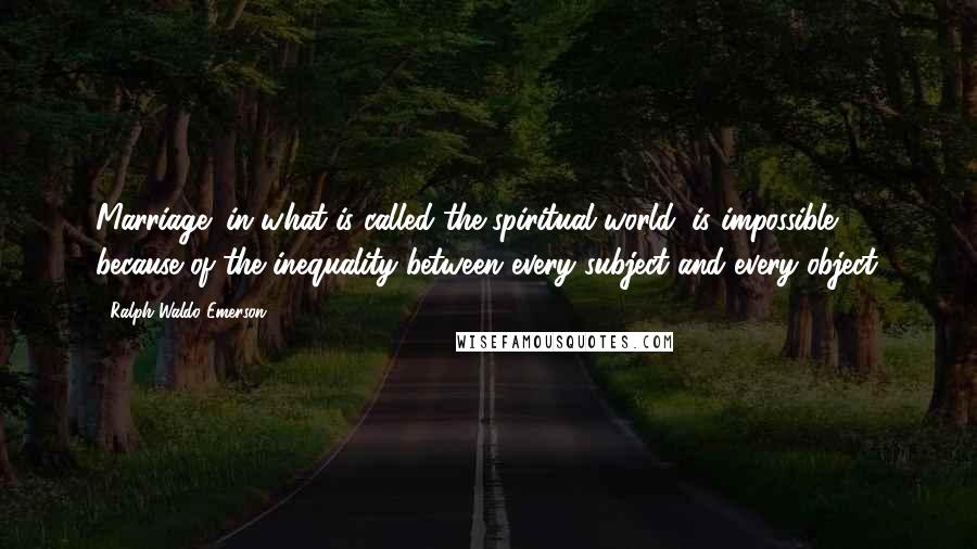 Ralph Waldo Emerson Quotes: Marriage (in what is called the spiritual world) is impossible, because of the inequality between every subject and every object.