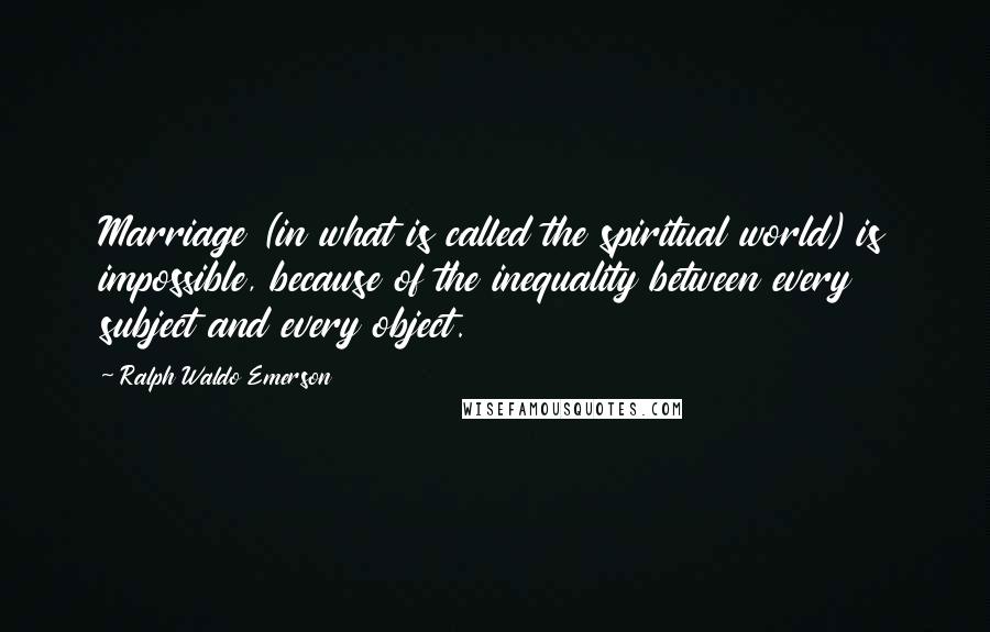 Ralph Waldo Emerson Quotes: Marriage (in what is called the spiritual world) is impossible, because of the inequality between every subject and every object.