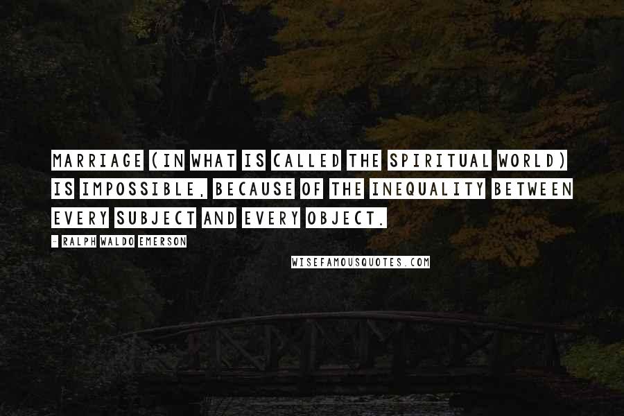 Ralph Waldo Emerson Quotes: Marriage (in what is called the spiritual world) is impossible, because of the inequality between every subject and every object.