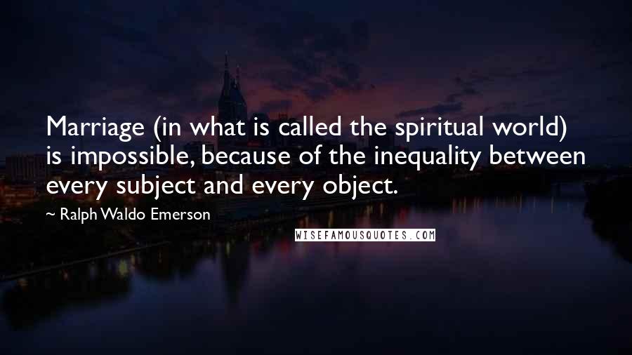 Ralph Waldo Emerson Quotes: Marriage (in what is called the spiritual world) is impossible, because of the inequality between every subject and every object.