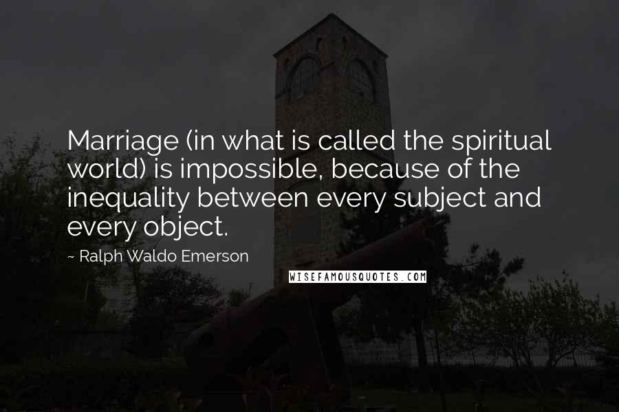 Ralph Waldo Emerson Quotes: Marriage (in what is called the spiritual world) is impossible, because of the inequality between every subject and every object.