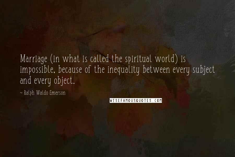 Ralph Waldo Emerson Quotes: Marriage (in what is called the spiritual world) is impossible, because of the inequality between every subject and every object.