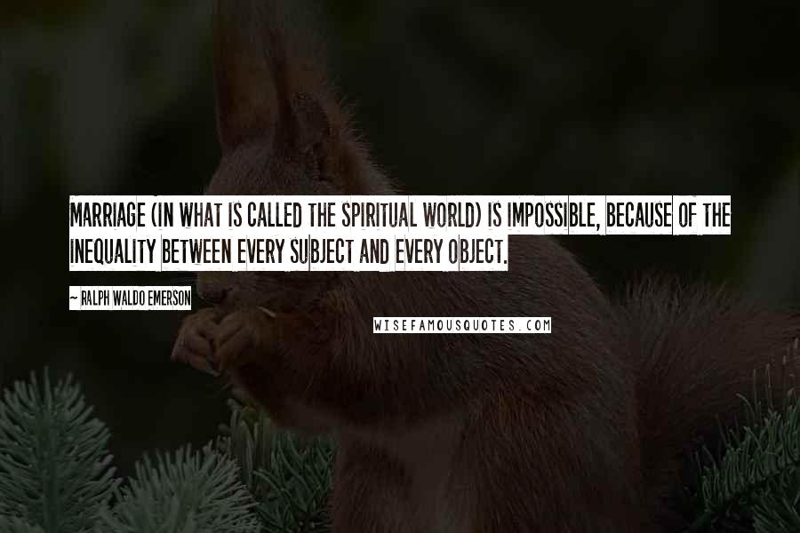 Ralph Waldo Emerson Quotes: Marriage (in what is called the spiritual world) is impossible, because of the inequality between every subject and every object.