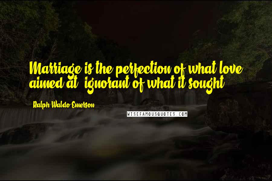 Ralph Waldo Emerson Quotes: Marriage is the perfection of what love aimed at, ignorant of what it sought.