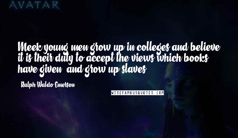 Ralph Waldo Emerson Quotes: Meek young men grow up in colleges and believe it is their duty to accept the views which books have given, and grow up slaves.