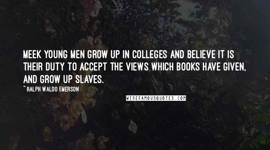 Ralph Waldo Emerson Quotes: Meek young men grow up in colleges and believe it is their duty to accept the views which books have given, and grow up slaves.
