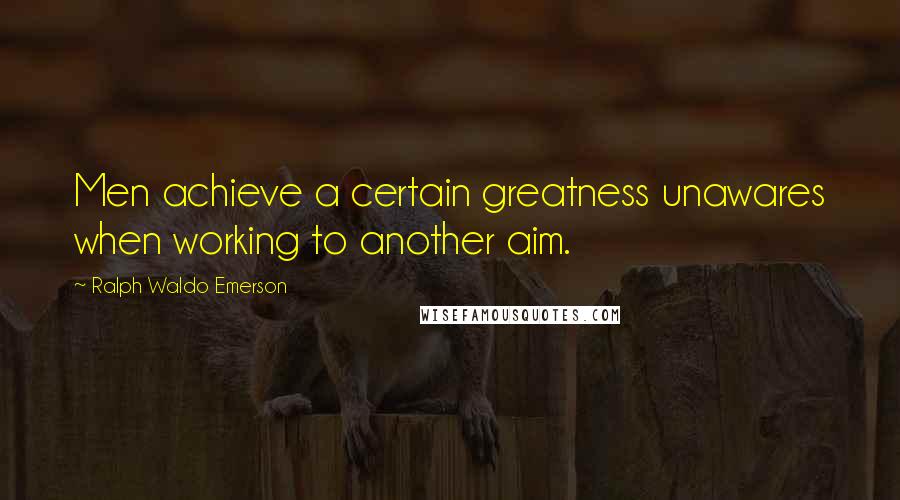 Ralph Waldo Emerson Quotes: Men achieve a certain greatness unawares when working to another aim.