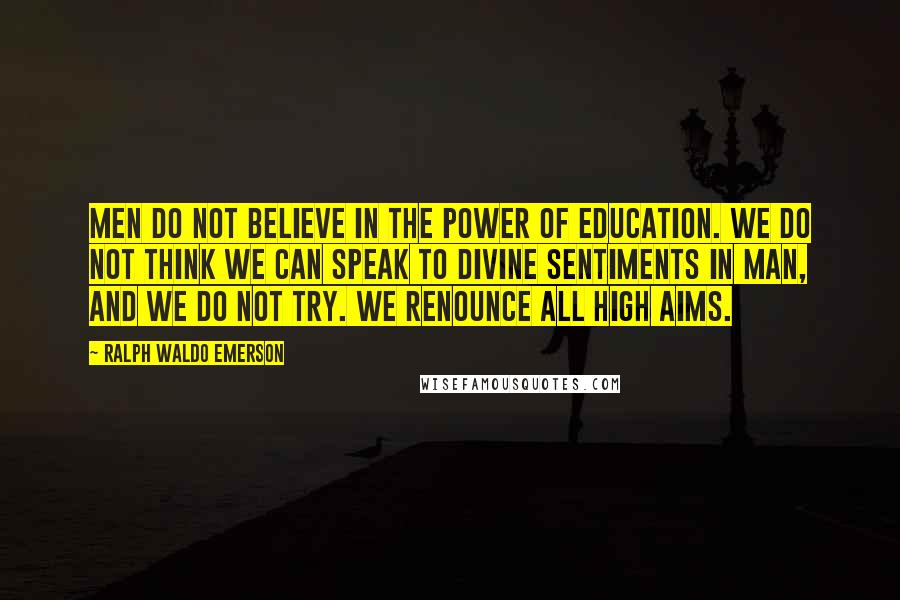 Ralph Waldo Emerson Quotes: Men do not believe in the power of education. We do not think we can speak to divine sentiments in man, and we do not try. We renounce all high aims.