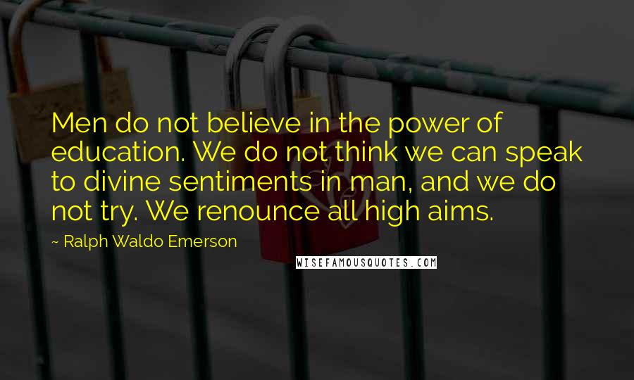 Ralph Waldo Emerson Quotes: Men do not believe in the power of education. We do not think we can speak to divine sentiments in man, and we do not try. We renounce all high aims.