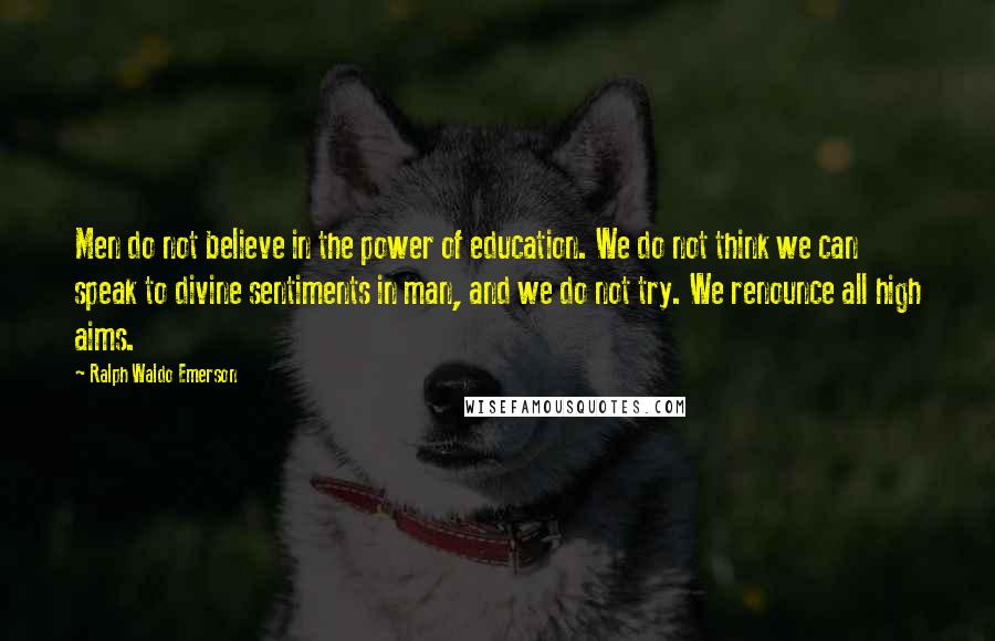 Ralph Waldo Emerson Quotes: Men do not believe in the power of education. We do not think we can speak to divine sentiments in man, and we do not try. We renounce all high aims.