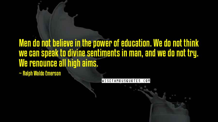 Ralph Waldo Emerson Quotes: Men do not believe in the power of education. We do not think we can speak to divine sentiments in man, and we do not try. We renounce all high aims.