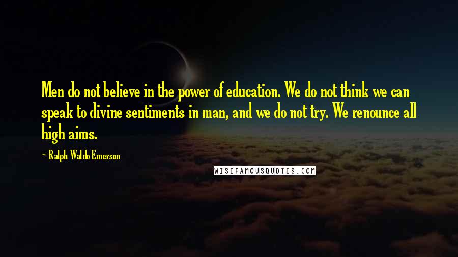 Ralph Waldo Emerson Quotes: Men do not believe in the power of education. We do not think we can speak to divine sentiments in man, and we do not try. We renounce all high aims.