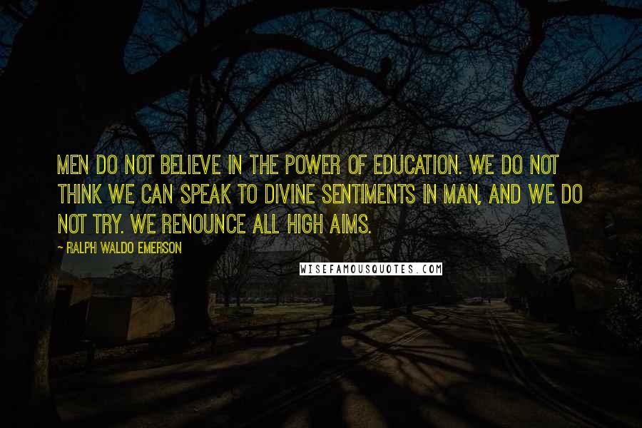 Ralph Waldo Emerson Quotes: Men do not believe in the power of education. We do not think we can speak to divine sentiments in man, and we do not try. We renounce all high aims.