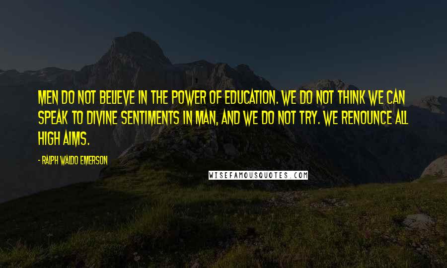 Ralph Waldo Emerson Quotes: Men do not believe in the power of education. We do not think we can speak to divine sentiments in man, and we do not try. We renounce all high aims.