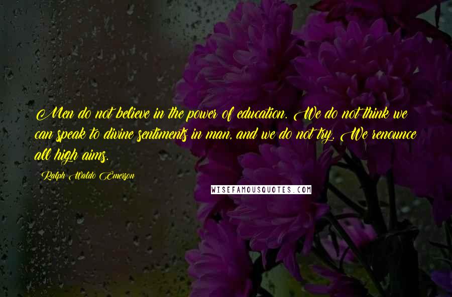 Ralph Waldo Emerson Quotes: Men do not believe in the power of education. We do not think we can speak to divine sentiments in man, and we do not try. We renounce all high aims.