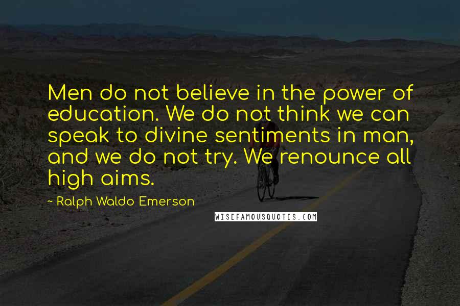 Ralph Waldo Emerson Quotes: Men do not believe in the power of education. We do not think we can speak to divine sentiments in man, and we do not try. We renounce all high aims.