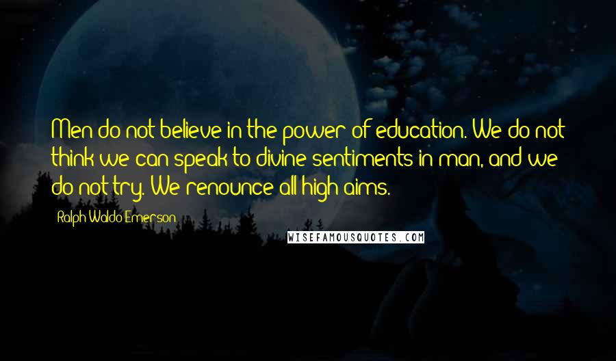 Ralph Waldo Emerson Quotes: Men do not believe in the power of education. We do not think we can speak to divine sentiments in man, and we do not try. We renounce all high aims.