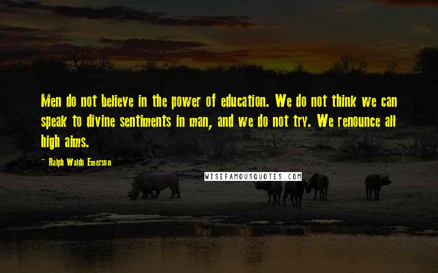 Ralph Waldo Emerson Quotes: Men do not believe in the power of education. We do not think we can speak to divine sentiments in man, and we do not try. We renounce all high aims.