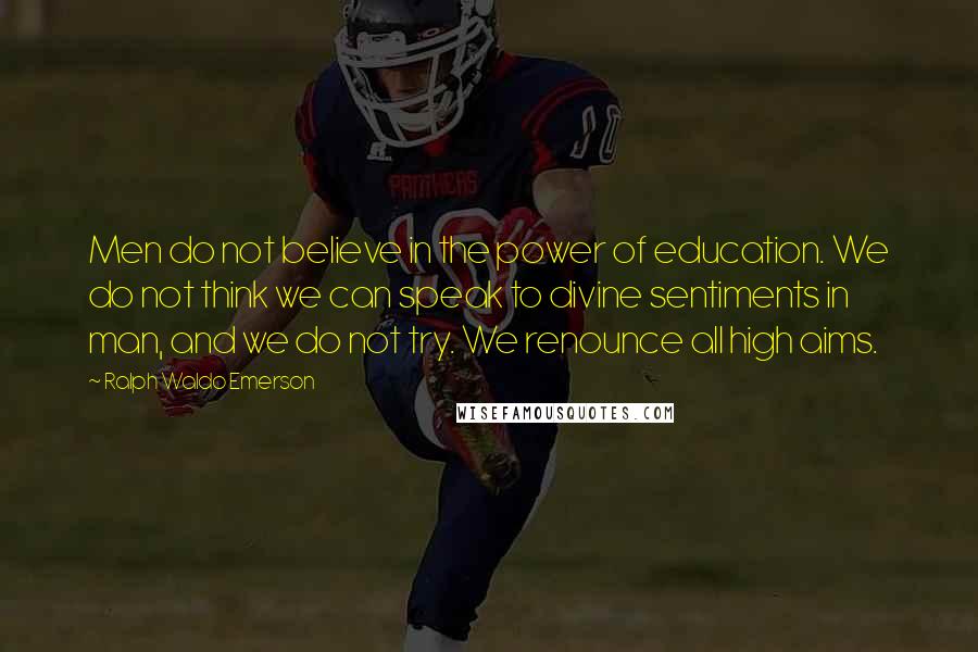 Ralph Waldo Emerson Quotes: Men do not believe in the power of education. We do not think we can speak to divine sentiments in man, and we do not try. We renounce all high aims.