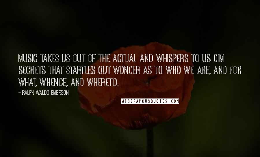 Ralph Waldo Emerson Quotes: Music takes us out of the actual and whispers to us dim secrets that startles out wonder as to who we are, and for what, whence, and whereto.