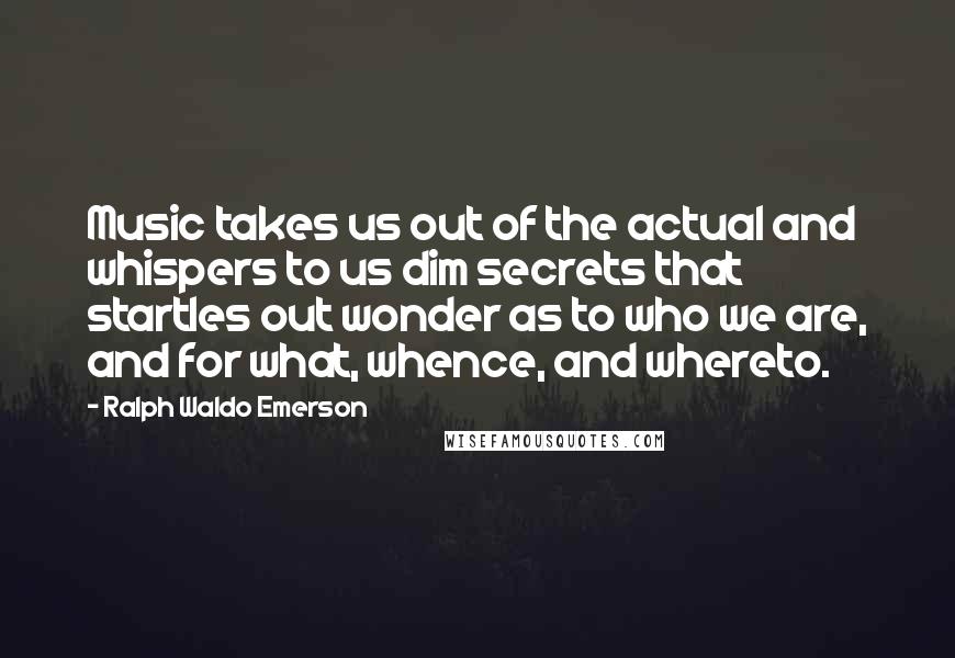 Ralph Waldo Emerson Quotes: Music takes us out of the actual and whispers to us dim secrets that startles out wonder as to who we are, and for what, whence, and whereto.