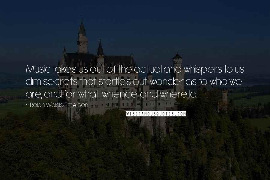Ralph Waldo Emerson Quotes: Music takes us out of the actual and whispers to us dim secrets that startles out wonder as to who we are, and for what, whence, and whereto.
