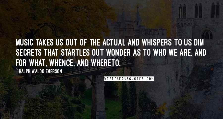 Ralph Waldo Emerson Quotes: Music takes us out of the actual and whispers to us dim secrets that startles out wonder as to who we are, and for what, whence, and whereto.