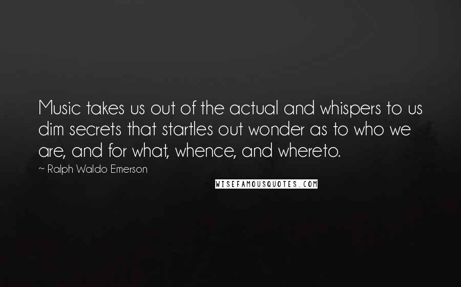 Ralph Waldo Emerson Quotes: Music takes us out of the actual and whispers to us dim secrets that startles out wonder as to who we are, and for what, whence, and whereto.
