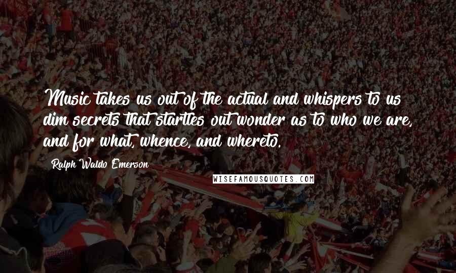 Ralph Waldo Emerson Quotes: Music takes us out of the actual and whispers to us dim secrets that startles out wonder as to who we are, and for what, whence, and whereto.