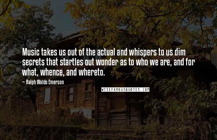 Ralph Waldo Emerson Quotes: Music takes us out of the actual and whispers to us dim secrets that startles out wonder as to who we are, and for what, whence, and whereto.