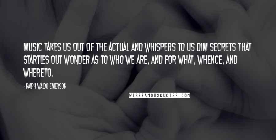 Ralph Waldo Emerson Quotes: Music takes us out of the actual and whispers to us dim secrets that startles out wonder as to who we are, and for what, whence, and whereto.