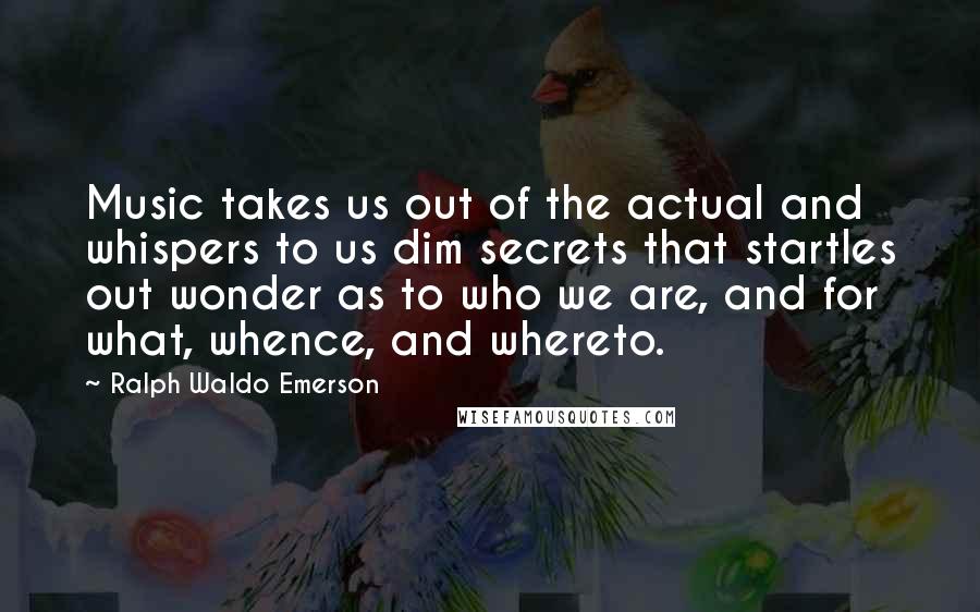 Ralph Waldo Emerson Quotes: Music takes us out of the actual and whispers to us dim secrets that startles out wonder as to who we are, and for what, whence, and whereto.