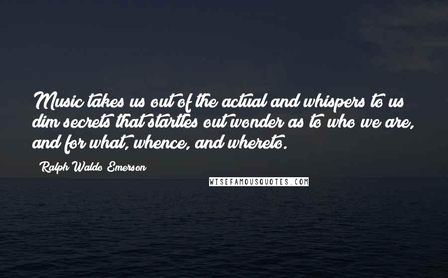 Ralph Waldo Emerson Quotes: Music takes us out of the actual and whispers to us dim secrets that startles out wonder as to who we are, and for what, whence, and whereto.