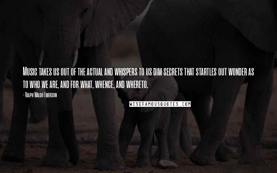 Ralph Waldo Emerson Quotes: Music takes us out of the actual and whispers to us dim secrets that startles out wonder as to who we are, and for what, whence, and whereto.