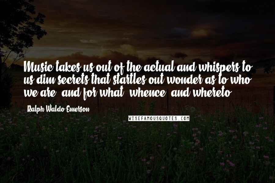 Ralph Waldo Emerson Quotes: Music takes us out of the actual and whispers to us dim secrets that startles out wonder as to who we are, and for what, whence, and whereto.