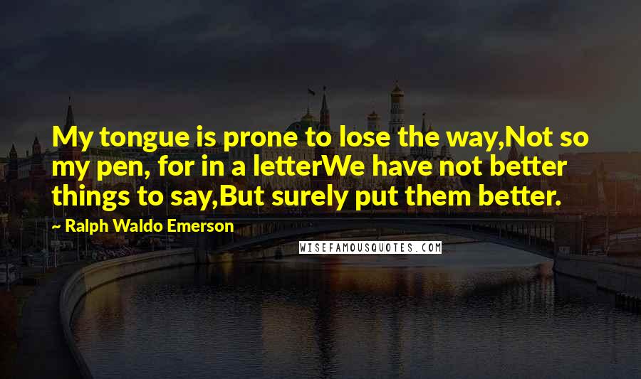 Ralph Waldo Emerson Quotes: My tongue is prone to lose the way,Not so my pen, for in a letterWe have not better things to say,But surely put them better.