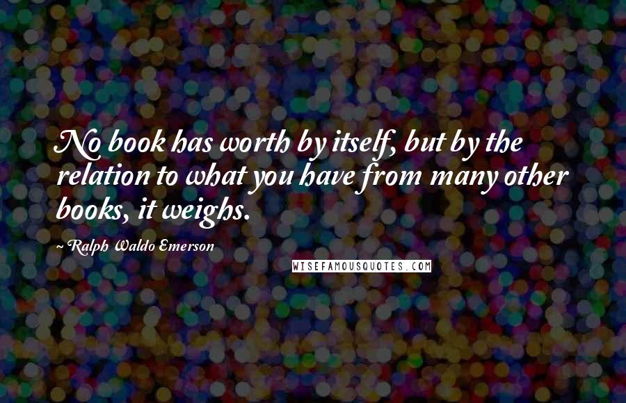 Ralph Waldo Emerson Quotes: No book has worth by itself, but by the relation to what you have from many other books, it weighs.