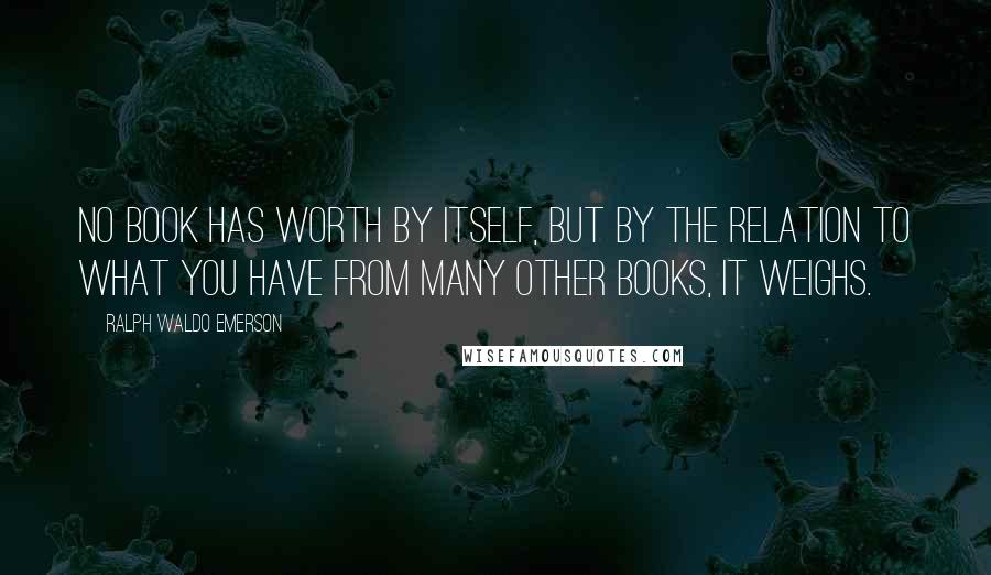 Ralph Waldo Emerson Quotes: No book has worth by itself, but by the relation to what you have from many other books, it weighs.