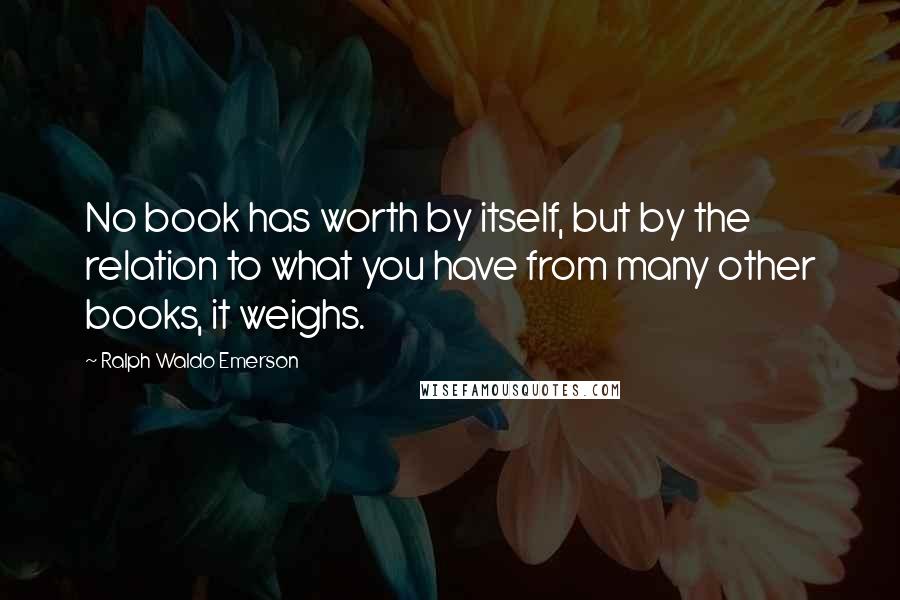 Ralph Waldo Emerson Quotes: No book has worth by itself, but by the relation to what you have from many other books, it weighs.