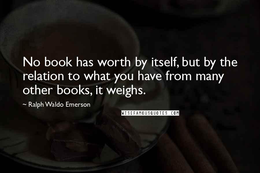 Ralph Waldo Emerson Quotes: No book has worth by itself, but by the relation to what you have from many other books, it weighs.
