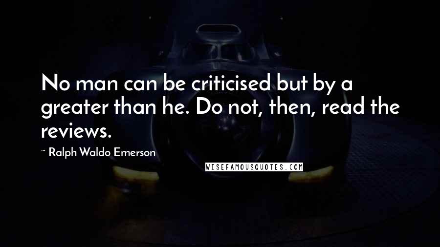 Ralph Waldo Emerson Quotes: No man can be criticised but by a greater than he. Do not, then, read the reviews.