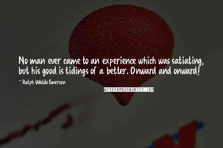 Ralph Waldo Emerson Quotes: No man ever came to an experience which was satiating, but his good is tidings of a better. Onward and onward!