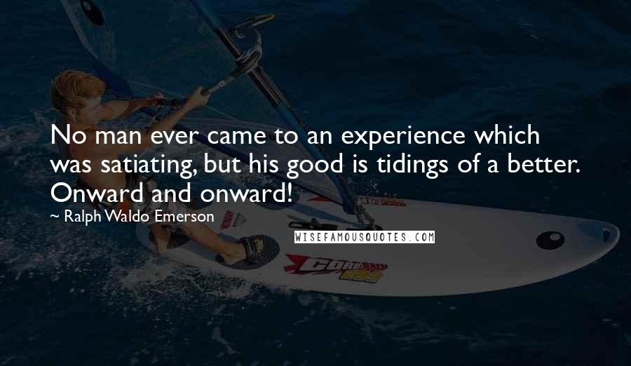 Ralph Waldo Emerson Quotes: No man ever came to an experience which was satiating, but his good is tidings of a better. Onward and onward!