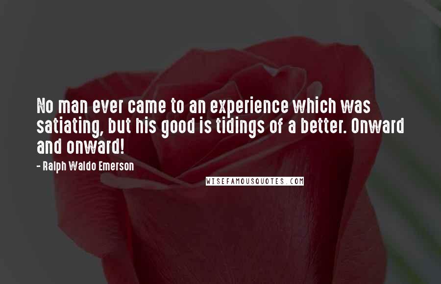 Ralph Waldo Emerson Quotes: No man ever came to an experience which was satiating, but his good is tidings of a better. Onward and onward!